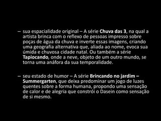 – sua espacialidade original – A série Chuva das 3, na qual a
  artista brinca com o reflexo de pessoas impresso sobre
  poças de água da chuva e inverte essas imagens, criando
  uma geografia alternativa que, aliada ao nome, evoca sua
  úmida e chuvosa cidade natal. Ou também a série
  Tapiocando, onde a neve, objeto de um outro mundo, se
  torna uma anáfora da sua temporalidade.

– seu estado de humor – A série Brincando no jardim –
  Summergarten, que deixa predominar um jogo de luzes
  quentes sobre a forma humana, propondo uma sensação
  de calor e de alegria que constrói o Dasein como sensação
  de si mesmo.
 