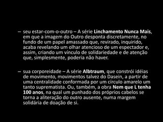 – seu estar-com-o-outro – A série Linchamento Nunca Mais,
  em que a imagem do Outro desponta discretamente, no
  fundo de um papel amassado que, revirado, inquirido,
  acaba revelando um olhar atencioso de um espectador e,
  assim, criando um vínculo de solidariedade e de atenção
  que, simplesmente, poderia não haver.

– sua corporeidade – A série Albtraum, que constrói idéias
  de movimento, movimentos talvez do Dasein, a partir de
  uma centralidade conformada por um círculo amarelo um
  tanto suprematista. Ou, também, a obra Nem que L tenha
  100 anos, na qual um punhado dos próprios cabelos se
  torna a aliteração do outro ausente, numa margem
  solidária de doação de si.
 