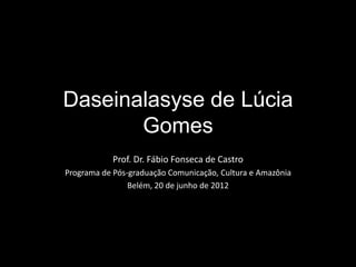 Daseinalasyse de Lúcia
       Gomes
            Prof. Dr. Fábio Fonseca de Castro
Programa de Pós-graduação Comunicação, Cultura e Amazônia
                Belém, 20 de junho de 2012
 