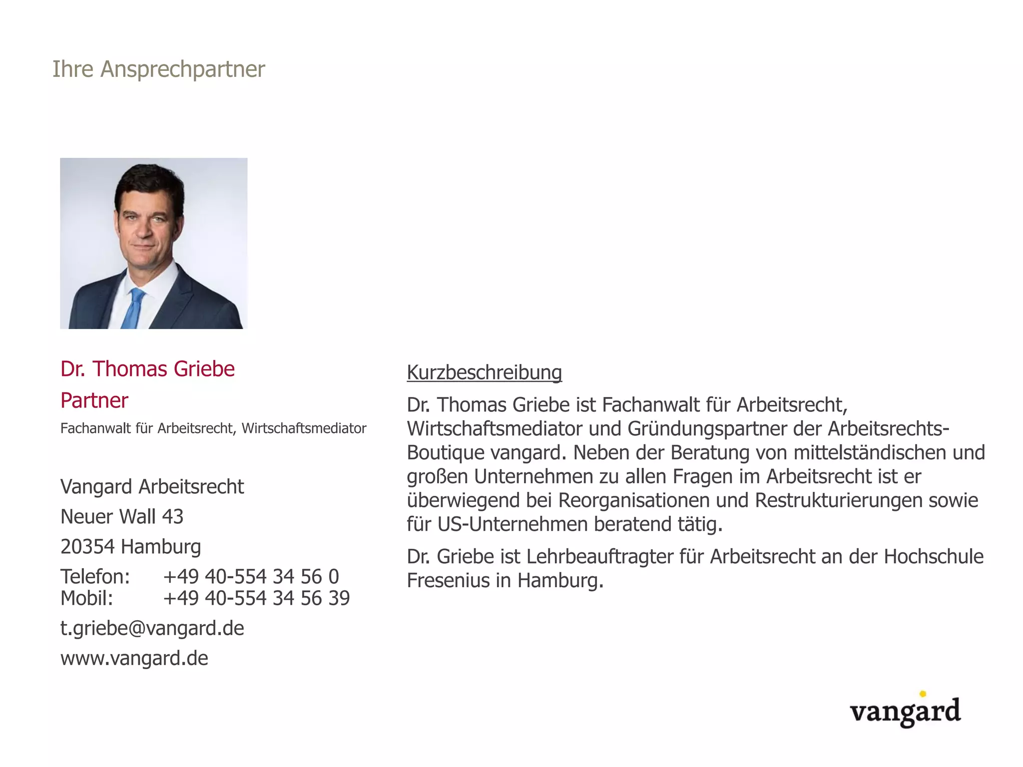 Ihre Ansprechpartner
Dr. Thomas Griebe
Partner
Fachanwalt für Arbeitsrecht, Wirtschaftsmediator
Vangard Arbeitsrecht
Neuer Wall 43
20354 Hamburg
Telefon: +49 40-554 34 56 0
Mobil: +49 40-554 34 56 39
t.griebe@vangard.de
www.vangard.de
Kurzbeschreibung
Dr. Thomas Griebe ist Fachanwalt für Arbeitsrecht,
Wirtschaftsmediator und Gründungspartner der Arbeitsrechts-
Boutique vangard. Neben der Beratung von mittelständischen und
großen Unternehmen zu allen Fragen im Arbeitsrecht ist er
überwiegend bei Reorganisationen und Restrukturierungen sowie
für US-Unternehmen beratend tätig.
Dr. Griebe ist Lehrbeauftragter für Arbeitsrecht an der Hochschule
Fresenius in Hamburg.
 
