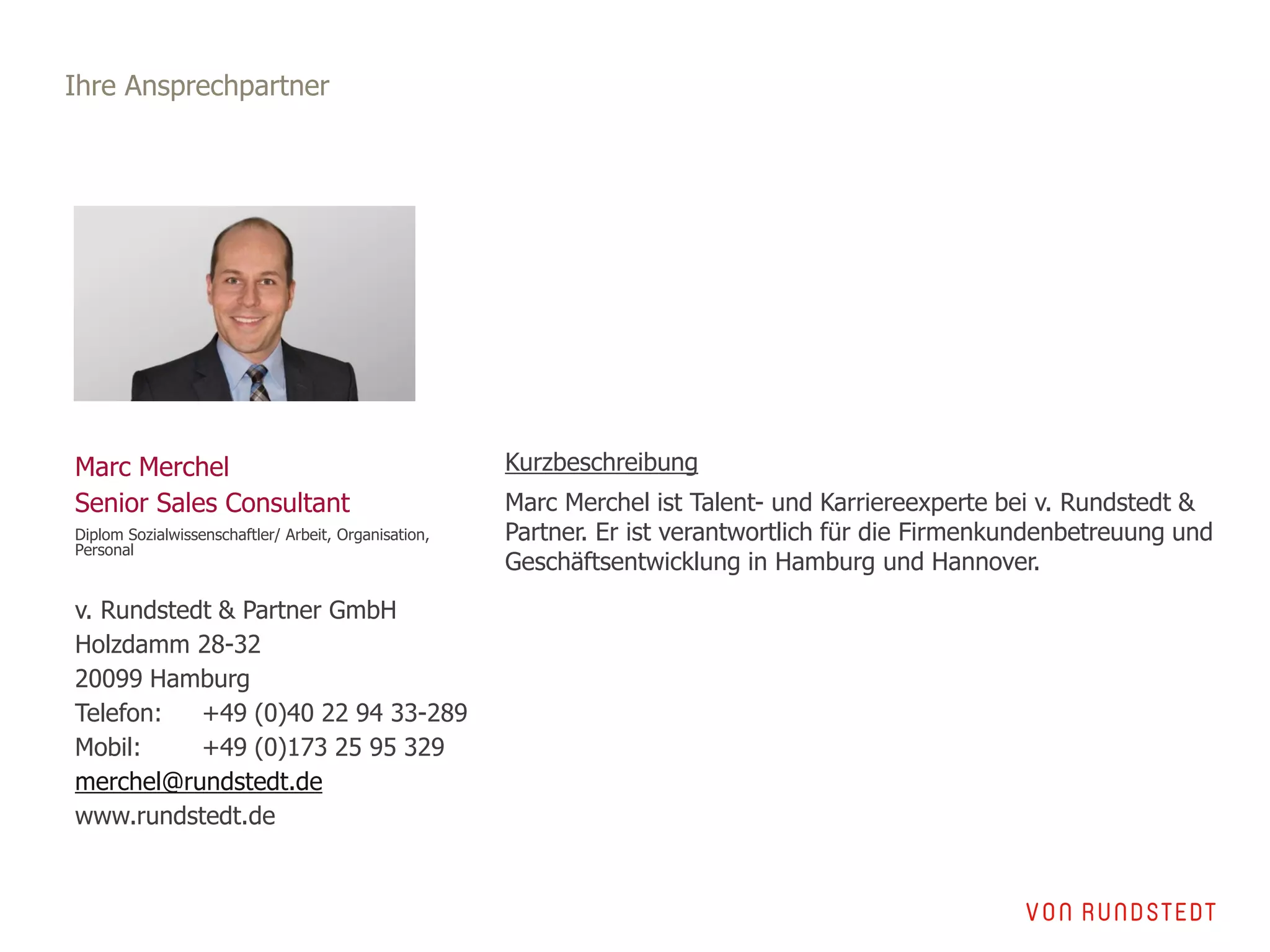 Ihre Ansprechpartner
Marc Merchel
Senior Sales Consultant
Diplom Sozialwissenschaftler/ Arbeit, Organisation,
Personal
v. Rundstedt & Partner GmbH
Holzdamm 28-32
20099 Hamburg
Telefon: +49 (0)40 22 94 33-289
Mobil: +49 (0)173 25 95 329
merchel@rundstedt.de
www.rundstedt.de
Kurzbeschreibung
Marc Merchel ist Talent- und Karriereexperte bei v. Rundstedt &
Partner. Er ist verantwortlich für die Firmenkundenbetreuung und
Geschäftsentwicklung in Hamburg und Hannover.
 