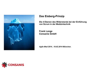 Das Eisberg-Prinzip 
 
Die 4 Ebenen des Widerstands bei der Einführung
von Scrum in der Medizintechnik 
 
 
Frank Lange 
Consanis GmbH 
 
 
 
 
Agile Med 2014 , 19.02.2014 München. 
 