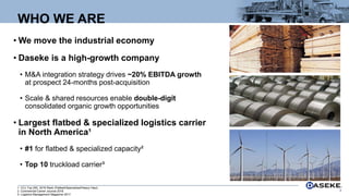 • We move the industrial economy
• Daseke is a high-growth company
• M&A integration strategy drives ~20% EBITDA growth
at prospect 24-months post-acquisition
• Scale & shared resources enable double-digit
consolidated organic growth opportunities
• Largest flatbed & specialized logistics carrier
in North America¹
• #1 for flatbed & specialized capacity²
• Top 10 truckload carrier³
WHO WE ARE
3
1. CCJ Top 250, 2018 Rank (Flatbed/Specialized/Heavy Haul).
2. Commercial Carrier Journal 2018.
3. Logistics Management Magazine 2017.
 