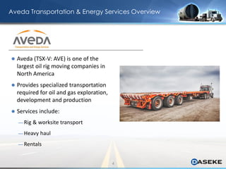 Aveda Transportation & Energy Services Overview
 Aveda (TSX-V: AVE) is one of the
largest oil rig moving companies in
North America
 Provides specialized transportation
required for oil and gas exploration,
development and production
 Services include:
— Rig & worksite transport
— Heavy haul
— Rentals
4
 