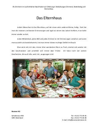 Als Zimmerei im Laufenthal bei Basel haben wir Erfahrung in Bedachungen Zimmerei, Bodenbelag und
Elementbau.

Das Elternhaus
Jedem Menschen ist das Elternhaus, auf der einen oder anderen Weise, heilig. Dort hat
man die meisten und besten Erinnerungen und egal wo einem das Leben hinführt, man kehrt
immer wieder zurück.
Jedes Möbelstück, jedes Bild und jedes Zimmer ist mit Erinnerungen versehen und wenn
man auszieht und wiederkommt, hat man immer dieses mulmige Gefühl im Bauch.
Man setzt sich mit den, immer älter werdenden Eltern zu Tisch, streitet sich wieder mit
den Geschwistern und unterhält sich immer über Früher.

Ich habe noch vier andere

Geschwister, die auch alle, samt mir, ausgezogen sind.

Brunner AG
Schulstrasse 409
4245 Kleinlützel

Tel: +41 61 771 09 42
Fax: +41 61 771 06 08
E-mail: info@brunnerzimmerei.ch

 