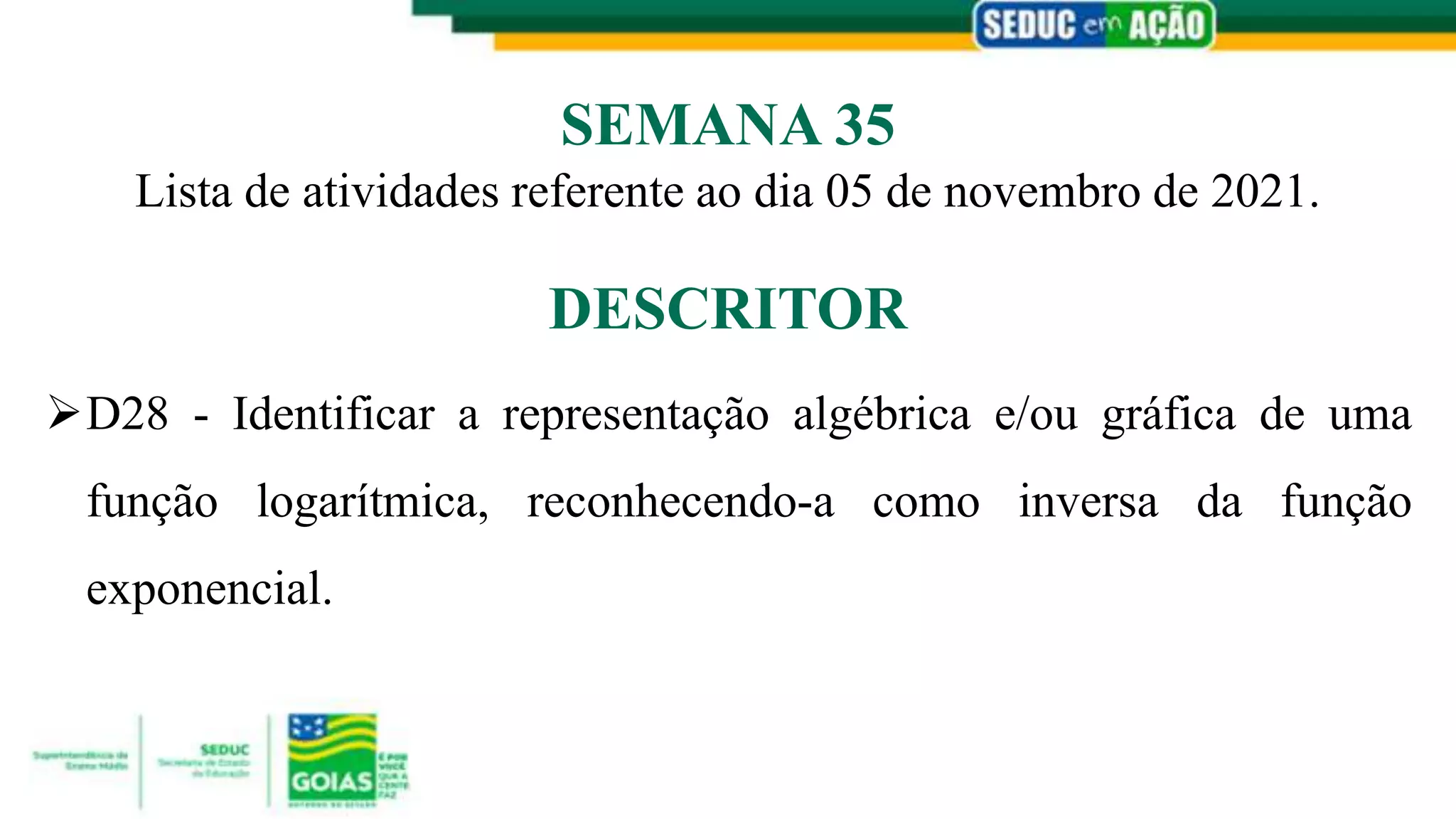 D28 - Identificar a representação algébrica e/ou gráfica de uma
função logarítmica, reconhecendo-a como inversa da função
exponencial.
DESCRITOR
Lista de atividades referente ao dia 05 de novembro de 2021.
SEMANA 35