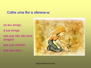 Colhe uma flor e oferece-a:ao teu amigo,à tua amiga,aos que não são teus amigos!aos que choram,aos que riem…Silmara Robles Escorsin