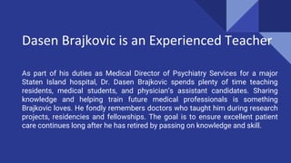 Dasen Brajkovic is an Experienced Teacher
As part of his duties as Medical Director of Psychiatry Services for a major
Staten Island hospital, Dr. Dasen Brajkovic spends plenty of time teaching
residents, medical students, and physician’s assistant candidates. Sharing
knowledge and helping train future medical professionals is something
Brajkovic loves. He fondly remembers doctors who taught him during research
projects, residencies and fellowships. The goal is to ensure excellent patient
care continues long after he has retired by passing on knowledge and skill.
 