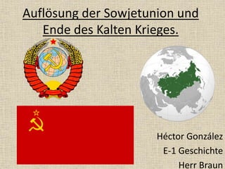 Auflösung der Sowjetunion und
Ende des Kalten Krieges.
Héctor González
E-1 Geschichte
Herr Braun
 