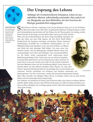 Anhänger der Evolutionstheorie behaupten, Leben sei aus
unbelebter Materie selbstständig entstanden. Dies jedoch ist
ein Aberglaube aus dem Mittelalter, der den Gesetzen der
Biologie grundsätzlich entgegensteht.
ZELLTEILUNG
Ein fundamenta-
les Gesetz allen
Lebens ist das
Prinzip: Eine
Lebensform
kann nur aus
einer anderen
Lebensform ent-
springen.
Sobald Darwins Theorie vorgetragen wird, taucht häufig die Frage auf, ob "die Vorfahren
des Menschen Affen waren oder nicht". Es gibt jedoch zahlreiche wichtigere Fragen, welche
die Evolutionstheorie beantworten soll. Das Thema, das die Theorie gleich von Anfang an ihres
Sinnes beraubt, ist die Frage, wie das Leben selbst zuerst auf der Erde erschien.
Wenn sich die Evolutionstheorie mit dieser Frage beschäftigt, behauptet sie,
dass das Leben mit einer Zelle begann, die sich durch Zufall bildete.
Entsprechend des Szenarios unterlagen verschiedene leblose chemische
Verbindungen innerhalb der vorzeitlichen Erdatmosphäre vor vier
Milliarden Jahren einer Reaktion, in der sich unter Einfluss von Blitzen
und Druck die erste lebendige Zelle bildete. Als erstes muss hier
bemerkt werden, dass die Behauptung, unbelebte Materie könne sich
zusammenfügen und Leben hervorbringen, eine unwissenschaftliche
ist, die bisher weder experimentell noch anderweitig durch
Beobachtung bestätigt wurde. Leben kann nur aus Leben hervorgehen.
In seinem Buch geht Darwin auf den Ursprung des Lebens nicht ein. In
seiner Zeit war man der Ansicht, das Leben sei sehr einfach strukturiert.
Seit dem Mittelalter hatte sich die Vorstellung etabliert, Leben könne auf
einfache Weise aus toter Materie entstehen. Diese Theorie war unter dem
Namen "Spontane Entstehung" bekannt. Zu damaliger Zeit war der Glaube weit
verbreitet, Frösche entstünden aus Schlamm und Insekten entstünden aus
Nahrungsresten. Um dies zu beweisen, wurden die kuriosesten Experimente durchge-
führt. Man versuchte zum Beispiel, Mäuse hervor zu bringen, indem man ein paar Körner
Weizen auf ein schmutziges Stück Lumpen legte.
Das Auftreten von Würmern im Fleisch, galt als Beweis dafür, dass Leben aus lebloser Materie
entsteht. Später stellte man fest, dass Würmer keineswegs von selbst im Fleisch entstehen, son-
dern aus Eiern schlüpfen, die von Fliegen gelegt werden. Diese Eier sind jedoch mit dem bloßen
Auge nicht sichtbar.
Louis Pasteur
Der Ursprung des Lebens
 