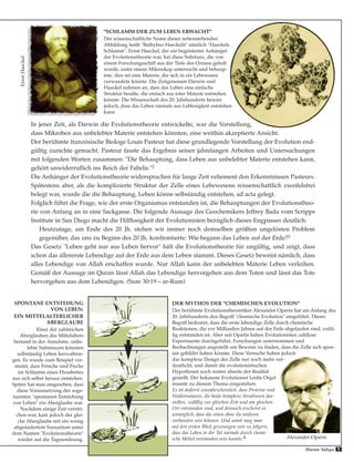 In jener Zeit, als Darwin die Evolutionstheorie entwickelte, war die Vorstellung,
dass Mikroben aus unbelebter Materie entstehen könnten, eine weithin akzeptierte Ansicht.
Der berühmte französische Biologe Louis Pasteur hat diese grundlegende Vorstellung der Evolution end-
gültig zunichte gemacht. Pasteur fasste das Ergebnis seiner jahrelangen Arbeiten und Untersuchungen
mit folgenden Worten zusammen: "Die Behauptung, dass Leben aus unbelebter Materie entstehen kann,
gehört unwiderruflich ins Reich der Fabeln."2
Die Anhänger der Evolutionstheorie widersprachen für lange Zeit vehement den Erkenntnissen Pasteurs.
Spätestens aber, als die komplizierte Struktur der Zelle eines Lebewesens wissenschaftlich zweifelsfrei
belegt war, wurde die die Behauptung, Leben könne selbständig entstehen, ad acta gelegt.
Folglich führt die Frage, wie der erste Organismus entstanden ist, die Behauptungen der Evolutionstheo-
rie von Anfang an in eine Sackgasse. Die folgende Aussage des Geochemikers Jeffrey Bada vom Scripps
Institute in San Diego macht die Hilflosigkeit der Evolutionisten bezüglich dieses Engpasses deutlich:
Heutzutage, am Ende des 20 Jh. stehen wir immer noch demselben größten ungelösten Problem
gegenüber, das uns zu Beginn des 20 Jh. konfrontierte: Wie begann das Leben auf der Erde?3
Das Gesetz "Leben geht nur aus Leben hervor" hält die Evolutionstheorie für ungültig, und zeigt, dass
schon das allererste Lebendige auf der Erde aus dem Leben stammt. Dieses Gesetz beweist nämlich, dass
alles Lebendige von Allah erschaffen wurde. Nur Allah kann der unbelebten Materie Leben verleihen.
Gemäß der Aussage im Quran lässt Allah das Lebendige hervorgehen aus dem Toten und lässt das Tote
hervorgehen aus dem Lebendigen. (Sure 30:19 – ar-Rum)
SPONTANE ENTSTEHUNG
VON LEBEN:
EIN MITTELALTERLICHER
ABERGLAUBE
Einer der zahlreichen
Aberglauben des Mittelalters
bestand in der Annahme, unbe-
lebte Substanzen könnten
selbständig Leben hervorbrin-
gen. Es wurde zum Beispiel ver-
mutet, dass Frösche und Fische
im Schlamm eines Flussbettes
aus sich selbst heraus entstehen.
Später hat man eingesehen, dass
diese Voraussetzung der soge-
nannten "spontanen Entstehung
von Leben" ein Aberglaube war.
Nachdem einige Zeit verstri-
chen war, kam jedoch der glei-
che Aberglaube mit ein wenig
abgeändertem Szenarium unter
dem Namen "Evolutionstheorie"
wieder auf die Tagesordnung.
"SCHLAMM DER ZUM LEBEN ERWACHT"
Der wissenschaftliche Name dieser nebenstehenden
Abbildung heißt "Bathybus Haeckelii" nämlich "Haeckels
Schlamm". Ernst Haeckel, der ein begeisterter Anhänger
der Evolutionstheorie war, hat diese Substanz, die von
einem Forschungsschiff aus der Tiefe des Ozeans geholt
wurde, unter einem Mikroskop untersucht und behaup-
tete, dies sei eine Materie, die sich in ein Lebewesen
verwandeln könnte. Die Zeitgenossen Darwin und
Haeckel nahmen an, dass das Leben eine einfache
Struktur besäße, die einfach aus toter Materie entstehen
könnte. Die Wissenschaft des 20. Jahrhunderts bewies
jedoch, dass das Leben niemals aus Leblosigkeit entstehen
kann.
DER MYTHOS DER "CHEMISCHEN EVOLUTION"
Der berühmte Evolutionstheoretiker Alexander Oparin hat am Anfang des
20. Jahrhunderts den Begriff "chemische Evolution" eingeführt. Dieser
Begriff bedeutet, dass die erste lebendige Zelle durch chemische
Reaktionen, die vor Milliarden Jahren auf der Erde abgelaufen sind, zufäl-
lig entstanden ist. Aber seit Oparin haben Evolutionisten zahllose
Experimente durchgeführt, Forschungen unternommen und
Beobachtungen angestellt um Beweise zu finden, dass die Zelle sich spon-
tan gebildet haben könnte. Diese Versuche haben jedoch
das komplexe Design der Zelle nur noch mehr ver-
deutlicht, und damit die evolutionistischen
Hypothesen noch weiter abseits der Realität
gestellt. Der bekannte Evolutionist Leslie Orgel
musste zu diesem Thema eingestehen:
Es ist äußerst unwahrscheinlich, dass Proteine und
Nukleinsäuren, die beide komplexe Strukturen dar-
stellen, zufällig zur gleichen Zeit und am gleichen
Ort entstanden sind, und dennoch erscheint es
unmöglich, dass die einen ohne die anderen
vorhanden sein können. Und somit mag man
auf den ersten Blick gezwungen sein zu folgern,
dass das Leben in der Tat niemals durch chemi-
sche Mittel entstanden sein konnte.4
ErnstHaeckel
Alexander Oparin
Harun Yahya 9
 