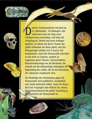 DD
aarrwwiinnss EEvvoolluuttiioonnsstthheeoorriiee eennttssttaanndd iimm
1199.. JJaahhrrhhuunnddeerrtt.. SSiiee bbeehhaauupptteett,, aallllee
LLeebbeewweesseenn sseeiieenn aallss FFoollggee eeiinneess
ZZuuffaallllpprroozzeesssseess eennttssttaannddeenn,, uunndd lleehhnntt ddiiee
SScchhööppffuunngg aabb.. DDaarrwwiinn uunndd sseeiinnee AAnnhhäännggeerr
ggllaauubbtteenn,, ssiiee hhäätttteenn mmiitt ddiieesseerr TThheeoorriiee ddaass
ggrröößßttee GGeehheeiimmnniiss ddeerr NNaattuurr ggeellöösstt,, uunndd iihhrree
BBeehhaauuppttuunnggeenn wwüürrddeenn ssiicchh iinn kkuurrzzeerr ZZeeiitt
bbeewwaahhrrhheeiitteenn.. DDoocchh ddiiee WWiisssseennsscchhaafftt eennttwwiicckkeell--
ttee ssiicchh nniicchhtt zzuu GGuunnsstteenn,, ssoonnddeerrnn zzuu
UUnngguunnsstteenn ddiieesseerr TThheeoorriiee.. UUnntteerrsscchhiieeddlliicchhee
WWiisssseennsscchhaaffttsszzwweeiiggee wwiiee ddiiee BBiioocchheemmiiee,, ddiiee
GGeenneettiikk uunndd ddiiee PPaallääoonnttoollooggiiee wwiiddeerrlleeggtteenn ddiiee
BBeeggrrüünndduunngg ddeess ZZuuffaallllss,, ddiiee ffüürr ddiiee EEnnttsstteehhuunngg
ddeerr LLeebbeewweesseenn vvoorrggeebbrraacchhtt wwiirrdd..
DDiiee NNiieeddeerrllaaggee ddeess DDaarrwwiinniissmmuuss ggeeggeenn ddiiee
WWiisssseennsscchhaafftt wwiirrdd aauussffüühhrrlliicchh,, vveerrssttäännddlliicchh
uunndd vviissuueellll äässtthheettiisscchh eerrkklläärrtt.. LLeesseenn SSiiee ddiieesseess
BBuucchh mmiitt VVeerrggnnüüggeenn uunndd eerrffaahhrreenn SSiiee,, wwaarruumm
ddiiee EEvvoolluuttiioonnsstthheeoorriiee ddiiee ggrröößßttee TTääuusscchhuunngg iinn
ddeerr GGeesscchhiicchhttee ddeerr WWiisssseennsscchhaafftt iisstt..
 