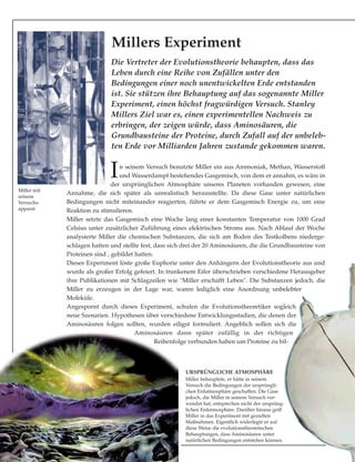 In seinem Versuch benutzte Miller ein aus Ammoniak, Methan, Wasserstoff
und Wasserdampf bestehendes Gasgemisch, von dem er annahm, es wäre in
der ursprünglichen Atmosphäre unseres Planeten vorhanden gewesen, eine
Annahme, die sich später als unrealistisch herausstellte. Da diese Gase unter natürlichen
Bedingungen nicht miteinander reagierten, führte er dem Gasgemisch Energie zu, um eine
Reaktion zu stimulieren.
Miller setzte das Gasgemisch eine Woche lang einer konstanten Temperatur von 1000 Grad
Celsius unter zusätzlicher Zuführung eines elektrischen Stroms aus. Nach Ablauf der Woche
analysierte Miller die chemischen Substanzen, die sich am Boden des Testkolbens niederge-
schlagen hatten und stellte fest, dass sich drei der 20 Aminosäuren, die die Grundbausteine von
Proteinen sind , gebildet hatten.
Dieses Experiment löste große Euphorie unter den Anhängern der Evolutionstheorie aus und
wurde als großer Erfolg gefeiert. In trunkenem Eifer überschrieben verschiedene Herausgeber
ihre Publikationen mit Schlagzeilen wie "Miller erschafft Leben". Die Substanzen jedoch, die
Miller zu erzeugen in der Lage war, waren lediglich eine Anordnung unbelebter
Moleküle.
Angespornt durch dieses Experiment, schufen die Evolutionstheoretiker sogleich
neue Szenarien. Hypothesen über verschiedene Entwicklungsstadien, die denen der
Aminosäuren folgen sollten, wurden eiligst formuliert. Angeblich sollen sich die
Aminosäuren dann später zufällig in der richtigen
Reihenfolge verbunden haben um Proteine zu bil-
Die Vertreter der Evolutionstheorie behaupten, dass das
Leben durch eine Reihe von Zufällen unter den
Bedingungen einer noch unentwickelten Erde entstanden
ist. Sie stützen ihre Behauptung auf das sogenannte Miller
Experiment, einen höchst fragwürdigen Versuch. Stanley
Millers Ziel war es, einen experimentellen Nachweis zu
erbringen, der zeigen würde, dass Aminosäuren, die
Grundbausteine der Proteine, durch Zufall auf der unbeleb-
ten Erde vor Milliarden Jahren zustande gekommen waren.
Millers Experiment
URSPRÜNGLICHE ATMOSPHÄRE
Miller behauptete, er hätte in seinem
Versuch die Bedingungen der ursprüngli-
chen Erdatmosphäre geschaffen. Die Gase
jedoch, die Miller in seinem Versuch ver-
wendet hat, entsprechen nicht der ursprüng-
lichen Erdatmosphäre. Darüber hinaus griff
Miller in das Experiment mit gezielten
Maßnahmen. Eigentlich widerlegte er auf
diese Weise die evolutionstheoretischen
Behauptungen, dass Aminosäuren unter
natürlichen Bedingungen entstehen können.
Miller mit
seinem
Versuchs-
apparat
 