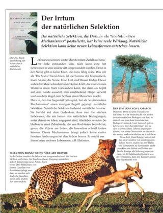 Lebewesen können weder durch reinen Zufall auf unse-
rer Erde entstanden sein, noch kann eine Art
Lebewesen in eine andere Art umgewandelt werden. Denn in
der Natur gibt es keine Kraft, die dazu fähig wäre. Was wir
als "Die Natur" bezeichnen, ist die Summe der bewusstsein-
losen Atome, die Steine, Erde, Luft und Wasser bilden. Dieser
unbelebte Materiehaufen besitzt keine Kraft, die zuerst einen
Wurm in einen Fisch verwandeln kann, ihn dann als Reptil
auf dem Lande aussetzt, ihm anschließend Flügel verleiht
und aus dem Vogel zum Schluss einen Menschen macht.
Darwin, der das Gegenteil behauptet, hat als "evolutionären
Mechanismus" einen einzigen Begriff geprägt: natürliche
Selektion. Natürliche Selektion bedeutet natürliche Auslese.
Sie beruht auf dem Gedanken, dass nur die starken
Lebewesen, die am besten den natürlichen Bedingungen,
unter denen sie leben, angepasst sind, überleben werden. So
bleiben in einer Zebraherde, die von Raubtieren bedroht ist,
genau die Zebras am Leben, die besonders schnell laufen
können. Dieser Mechanismus bringt jedoch keine evolu-
tionären Änderungen bei den Zebras hervor. Er macht aus
ihnen keine anderen Lebewesen, z.B. Elefanten.
Der Irrtum
der natürlichen Selektion
DER EINFLUSS VON LAMARCK
Während Darwin seine Theorie ent-
wickelte, war er beeindruckt von vielen
evolutionistischen Biologen vor ihm, in
erster Linie von dem französischen
Biologen Lamarck. Laut Lamarck gaben
Lebewesen die Charakterzüge, die sie
sich während ihres Lebens angeeignet
hatten, von einer Generation an die näch-
ste weiter, und entwickelten sich auf diese
Weise fort. Zum Beispiel entwickel-
ten sich Giraffen von antilopenähn-
lichen Tieren, indem sie ihre Hälse
von Generation zu Generation mehr
streckten um höher und höher ste-
hende Zweige als Nahrung zu errei-
chen. Im 20. Jahrhundert jedoch wur-
de verstanden, dass der Lamarckismus
eine Sophisterei war.
Darwins Buch:
Entstehung der
Arten durch
natürliche
Zuchtwahl.
SELEKTION BRINGT KEINE NEUE ART HERVOR
In der Natur werden die Schwachen ausgesondert und die Starken
bleiben am Leben. Als Ergebnis dieses Vorgangs entstehen
jedoch keineswegs neue Arten. Auch
wenn über Milliarden von
Jahren Gazellen von
Raubtieren erlegt wer-
den, so werden sich
doch die Gazellen
nie in eine andere
Art umwandeln.
Die natürliche Selektion, die Darwin als "evolutionären
Mechanismus" postulierte, hat keine reale Wirkung. Natürliche
Selektion kann keine neuen Lebensformen entstehen lassen.
 
