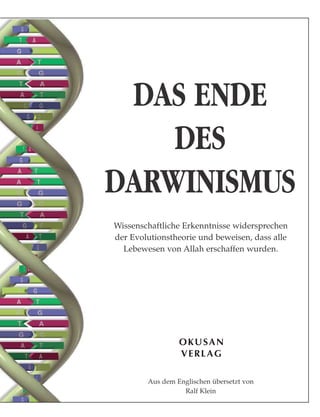 OKUSAN
VERLAG
DAS ENDE
DES
DARWINISMUS
Wissenschaftliche Erkenntnisse widersprechen
der Evolutionstheorie und beweisen, dass alle
Lebewesen von Allah erschaffen wurden.
Aus dem Englischen übersetzt von
Ralf Klein
 