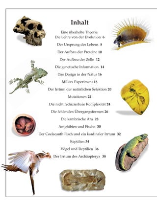 Inhalt
Eine überholte Theorie:
Die Lehre von der Evolution 6
Der Ursprung des Lebens 8
Der Aufbau der Proteine 10
Der Aufbau der Zelle 12
Die genetische Information 14
Das Design in der Natur 16
Millers Experiment 18
Der Irrtum der natürlichen Selektion 20
Mutationen 22
Die nicht reduzierbare Komplexität 24
Die fehlenden Übergangsformen 26
Die kambrische Ära 28
Amphibien und Fische 30
Der Coelacanth Fisch und ein kardinaler Irrtum 32
Reptilien 34
Vögel und Reptilien 36
Der Irrtum des Archäopteryx 38
 