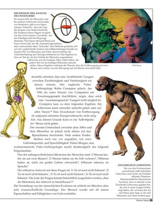 Fred Spoor
59Harun Yahya
darstellt, erfordert, dass eine "kombinierte" Gangart
zwischen Zweibeinigkeit und Vierbeinigkeit exi-
stieren müsste. Der englische Paläo-
Anthropologe Robin Crompton jedoch, der
1996 ein unter Einsatz von Computern ein
Forschungsprojekt durchführte, zeigte, dass solch
eine "zusammengesetzte" Gangart nicht möglich ist.
Crompton kam zu dem folgenden Ergebnis: Ein
Lebewesen kann entweder aufrecht gehen oder auf
allen Vieren.63 Eine Zwischenart von Fortbewegung
ist aufgrund extremen Energieverbrauchs nicht mög-
lich. Aus diesem Grunde kann es ein "halb-bipeda-
les" Wesen nicht geben.
Der enorme Unterschied zwischen dem Affen und
dem Menschen ist jedoch nicht alleine auf den
Bipedalismus beschränkt. Viele andere Punkte
bleiben nach wie vor ungeklärt, wie etwa
Gehirnkapazität, und Sprechfähigkeit. Elaine Morgan, eine
evolutionistische Paläo-Anthropologin macht diesbezüglich das folgende
Eingeständnis:
Vier der außergewöhnlichsten Mysterien des Menschen sind: 1) Warum lau-
fen sie auf zwei Beinen?; 2) Warum haben sie ihr Fell verloren?; 3)Warum
haben sie solch ein großes Gehirn entwickelt?; 4)Warum erlernen sie
Sprache?
Die orthodoxe Antwort auf diese Fragen ist: 1) 'Es ist noch nicht bekannt'; 2)
'Es ist noch nicht bekannt.'; 3) 'Es ist noch nicht bekannt.'; 4) 'Es ist noch nicht
bekannt.' Die Liste der Fragen könnte beträchtlich ausgedehnt werden, ohne
die Monotonie der Antwort zu beeinflussen.64
Die Vorstellung von der menschlichen Evolution ist schlicht ein Märchen ohne
jede wissenschaftliche Grundlage. Der Mensch wurde mit all seinen
Eigenschaften und Fähigkeiten von Gott erschaffen.
ERGEBNISSE DER ANALYSE
DES INNENOHRS
Im inneren Ohr des Menschen und
bei anderen Lebewesen mit komple-
xen Strukturen, gibt es ein Organ
namens "Schnecke", dass die Lage
des Körpers zum Boden bestimmt.
Die Funktion dieses Organs ist gleich
wie das Gerät namens "Gyroskop", das
das Gleichgewicht der Flugzeuge
abstimmt. Fred Spoor, Bernard Wood und
Frans Zonneveld, die alle Anatomie-Spezialisten
sind, untersuchten diese "Schnecke". Ihre Methode gründete sich
auf eine vergleichende Analyse der halbkreisförmigen Kanäle im
inneren Ohr von Menschen und Affen, deren Funktion die
Aufrechterhaltung des Gleichgewichtssinns ist. Das Ergebnis ist,
dass ein Teil der als der Vorfahr der Menschen angesehenen
Lebewesen wie die heutigen Affen schief stehen, das
andere Teil wie die heutigen Menschen aufrecht
stehen. Dieses Ergebnis widerlegt die Theorie, dass die Fortbewegung auf zwei
Beinen sich evolutiv aus der Bewegung auf vier Beinen entwickelt habe.
EINGEBILDETE LEBEWESEN
Die von den Evolutionisten
gezeichneten halb aufrechten
Lebewesen sind nichts als Produkte
lebhafter Phantasie.
Wissenschaftliche Erkenntnisse
beweisen, dass es niemals in der
Geschichte Lebewesen gegeben hat,
die sich in einer Gangart fortbe-
wegt haben, die zwischen der Art
und Weise jener liegt, in der sich
Menschen und Affen fortbewegen.
Gyroskop
 