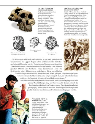 ...Der Versuch die Weichteile nachzubilden, ist ein noch gefährlicheres
Unternehmen. Die Lippen, Augen, Ohren und Nasenspitze hinterlas-
sen keinerlei Hinweise auf ihre Gestaltung auf den darunterliegenden
Knochenstrukturen. An einem neandertaloiden Schädel kann man mit
gleichen Mitteln die Konturen eines Schimpansen oder die
Gesichtszüge eines Philosophen modellieren. Diese vorgeblichen
Nachbildungen altertümlicher Menschentypen haben geringen, falls überhaupt irgend
welchen wissenschaftlichen Wert, und neigen lediglich dazu, die Öffentlichkeit irre-
zuführen... Verlassen sie sich also nicht auf Rekonstruktionen.65
Die vorurteilsvolle Interpretation von Fossilien oder die Anfertigung vieler ima-
ginärer Nachbildungen mag als Hinweis dafür dienen, wie oft die
Evolutionisten Zuflucht zu Tricks nehmen. Diese jedoch erscheinen
geringfügig, wenn man sie mit den mutwilligen Fälschungen ver-
gleicht, die in der Geschichte des Evolutionismus begangen wurden.
DIE DREI GESICHTER
DES SINANTHROPUS
Die Evolutionisten übertreiben
in den phantasievollen
Konstruktionen dermaßen,
dass sie von demselben
Schädel ausgehend, unter-
schiedliche Gesichter zeich-
nen. Drei voneinander völlig
unterschiedliche
"Rekonstruktionen" (unten),
die für das Fossil des
Australopithecus Boisei
(Sinanthropus) gezeichnet
wurden, sind ein bekanntes
Beispiel dafür.
DER NEBRASKA MENSCH:
EIN SCHWEINEZAHN
Im Jahr 1922 erklärte Henry Fairfield
Osborn, dass er ein Backenzahn-Fossil in
West Nebraska gefunden habe. Dieser
Zahn zeigte angeblich gemeinsame
Charaktereigenschaften von menschli-
chen Zähnen und solchen von
Menschenaffen. Dieses Fossil, das eine
weitgehende Diskussion auslöste, wurde
der "Nebraska Mensch" genannt. Auf der
Grundlage dieses einzigen Zahns wur-
den Rekonstruktionen des Kopfs und
Körpers des Nebraska Menschen aufge-
zeichnet. Darüber hinaus wurde der
Nebraska Mensch selbst mit Frau und
Kindern in einer Naturszene dargestellt.
VORSICHT, WENN ES
UM GEWEBE GEHT!
Augen, Nase, Ohren, Haut
oder Haare hinterlassen kei-
ne Spuren in Fossilien.
Trotzdem werden
Evolutionsgläubige nicht
müde, alle möglichen
Gestalten zu "rekonstru-
ieren", wie diese "halb Affe –
halb Mensch" Kreatur, die
hier rechts zu sehen ist.
Rekonstruktion von N. Parker
N. Geographic, September 1960
Zeichnung von Maurice
Wilson
Erschien in Sunday Times
am 5. April 1964
 