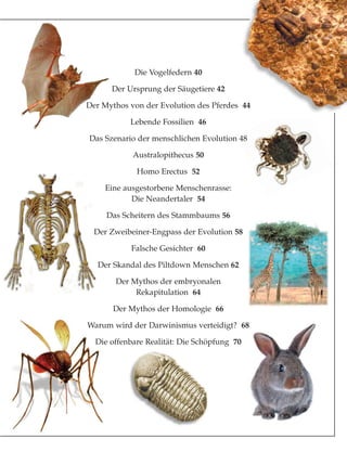 Die Vogelfedern 40
Der Ursprung der Säugetiere 42
Der Mythos von der Evolution des Pferdes 44
Lebende Fossilien 46
Das Szenario der menschlichen Evolution 48
Australopithecus 50
Homo Erectus 52
Eine ausgestorbene Menschenrasse:
Die Neandertaler 54
Das Scheitern des Stammbaums 56
Der Zweibeiner-Engpass der Evolution 58
Falsche Gesichter 60
Der Skandal des Piltdown Menschen 62
Der Mythos der embryonalen
Rekapitulation 64
Der Mythos der Homologie 66
Warum wird der Darwinismus verteidigt? 68
Die offenbare Realität: Die Schöpfung 70
 