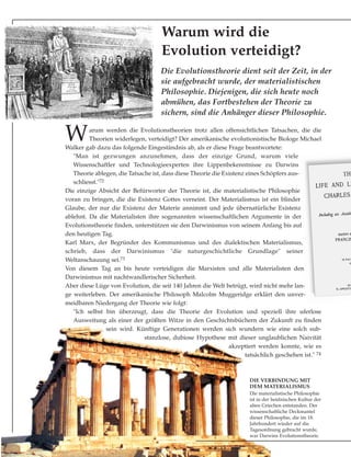 Die Evolutionstheorie dient seit der Zeit, in der
sie aufgebracht wurde, der materialistischen
Philosophie. Diejenigen, die sich heute noch
abmühen, das Fortbestehen der Theorie zu
sichern, sind die Anhänger dieser Philosophie.
Warum wird die
Evolution verteidigt?
DIE VERBINDUNG MIT
DEM MATERIALISMUS
Die materialistische Philosophie
ist in der heidnischen Kultur der
alten Griechen entstanden. Der
wissenschaftliche Deckmantel
dieser Philosophie, die im 18.
Jahrhundert wieder auf die
Tagesordnung gebracht wurde,
war Darwins Evolutionstheorie.
Warum werden die Evolutionstheorien trotz allen offensichtlichen Tatsachen, die die
Theorien widerlegen, verteidigt? Der amerikanische evolutionistische Biologe Michael
Walker gab dazu das folgende Eingeständnis ab, als er diese Frage beantwortete:
"Man ist gezwungen anzunehmen, dass der einzige Grund, warum viele
Wissenschaftler und Technologieexperten ihre Lippenbekenntnisse zu Darwins
Theorie ablegen, die Tatsache ist, dass diese Theorie die Existenz eines Schöpfers aus-
schliesst."72
Die einzige Absicht der Befürworter der Theorie ist, die materialistische Philosophie
voran zu bringen, die die Existenz Gottes verneint. Der Materialismus ist ein blinder
Glaube, der nur die Existenz der Materie annimmt und jede übernatürliche Existenz
ablehnt. Da die Materialisten ihre sogenannten wissenschaftlichen Argumente in der
Evolutionstheorie finden, unterstützen sie den Darwinismus von seinem Anfang bis auf
den heutigen Tag.
Karl Marx, der Begründer des Kommunismus und des dialektischen Materialismus,
schrieb, dass der Darwinismus "die naturgeschichtliche Grundlage" seiner
Weltanschauung sei.73
Von diesem Tag an bis heute verteidigen die Marxisten und alle Materialisten den
Darwinismus mit nachtwandlerischer Sicherheit.
Aber diese Lüge von Evolution, die seit 140 Jahren die Welt betrügt, wird nicht mehr lan-
ge weiterleben. Der amerikanische Philosoph Malcolm Muggeridge erklärt den unver-
meidbaren Niedergang der Theorie wie folgt:
"Ich selbst bin überzeugt, dass die Theorie der Evolution und speziell ihre uferlose
Ausweitung als einer der größten Witze in den Geschichtsbüchern der Zukunft zu finden
sein wird. Künftige Generationen werden sich wundern wie eine solch sub-
stanzlose, dubiose Hypothese mit dieser unglaublichen Naivität
akzeptiert werden konnte, wie es
tatsächlich geschehen ist." 74
 