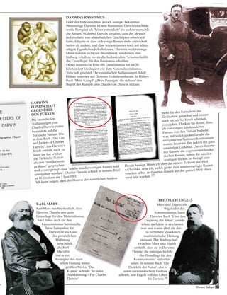 KARL MARX
Karl Marx machte deutlich, dass
Darwins Theorie eine gute
Grundlage für den Materialismus,
und daher auch für den
Kommunismus bereitstellte.
Seine Sympathie für
Darwin ist auch aus
der persönlichen
Widmung
ersichtlich,
die Karl
Marx für
ihn in ein
Exemplar der deut-
schen Fassung seines
größten Werks, "Das
Kapital" schrieb: "In tiefer
Anerkennung – Für Charles
Darwin"
FRIEDRICH ENGELS
Marx und Engels, die
Begründer des
Kommunismus, lasen
Darwins Buch "Über den
Ursprung der Arten", unmit-
telbar, nachdem es erschienen
war und waren über die dar-
in vertretene 'dialektisch
materialistische' Haltung
erstaunt. Der Briefwechsel
zwischen Marx und Engels
enthüllt, dass sie in Darwins
Theorie 'die naturgeschichtli-
che Grundlage für den
Kommunismus' enthalten
sahen. In seinem Buch "Die
Dialektik der Natur", das er
unter darwinistischem Einfluss
schrieb, war Engels voll des Lobes
für Darwin.76
Die rassistischen
Auffassungen von
Charles Darwin zielen
besonders auf die
Türkische Nation. Wie
in dem Buch „The Life
and Letters of Charles
Darwin", das Darwin's
Briefe enthält, nach zu
lesen ist, hat er über
die Türkische Nation
als eine "minderwerti-
ge Rasse" gesprochen
und vorausgesagt, dass "solche minderwertigen Rassen bald
untergehen werden". Charles Darwin schrieb in seinem Brief
an W. Graham am 3 Juni 1881:
"Ich kann zeigen, dass der Prozess der natürlichen Auslese
mehr für den Fortschritt der
Zivilisation getan hat und immer
noch tut, als Sie bereit scheinen,
zuzugeben. Denken Sie daran, dass,
als vor einigen Jahrhunderten
Europa von den Türken bedroht
war, mit welch großer Gefahr die
europäischen Nationen konfrontiert
waren; heute ist dies jedoch ein ganz
unsinniger Gedanke. Die zivilisierte-
ren Rassen, die sogenannten kauka-
sischen Rassen, haben die minder-
wertigen Türken im Kampf ums
Dasein besiegt. Wenn ich über die nähere Zukunft der Welt
nachdenke, sehe ich, welch große Zahl minderwertiger Rassen
von den höher zivilisierten Rassen auf der ganzen Welt elimi-
niert sein werden."75
DARWINS
FEINDSCHAFT
GEGENÜBER
DEN TÜRKEN
DARWINS RASSISMUS
Einer der bedeutendsten, jedoch weniger bekannten
Wesenszüge Darwins ist sein Rassismus. Darwin erachtete
weiße Europäer als "höher entwickelt" als andere menschli-
che Rassen. Während Darwin annahm, dass der Mensch
sich evolutiv von affenähnlichen Geschöpfen entwickelt
hatte, folgerte er, dass sich einige Rassen mehr entwickelt
hatten als andere, und dass letztere immer noch mit affen-
artigen Eigenheiten behaftet seien. Darwins widersinnige
Ideen wurden nicht nur theoretisiert, sondern in eine
Stellung erhoben, wo sie die bedeutendste "wissenschaftli-
che Grundlage" für den Rassismus schafften.
Dieses rassistische Erbe des Darwinismus hat im 20.
Jahrhundert Ideologien wie dem Nationalsozialismus
Vorschub geleistet. Die rassistischen Auffassungen Adolf
Hitlers basierten auf Darwins Evolutionstheorie. In Hitlers
Buch "Mein Kampf" gibt es Passagen, die sich auf den
Begriff des Kampfs ums Dasein von Darwin stützen.
Harun Yahya 69
 