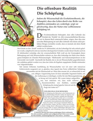 Die Evolutionstheorie behauptet, dass alles Lebende das
Produkt des "Zufalls" ist. Alle wissenschaftlichen Beweise,
die wir in diesem Buch untersucht haben, zeigen, dass dies eine
unwahre Behauptung ist und alles Lebende mit einem solch per-
fekten Design erschaffen wurde, dass es niemals mit dem Zufall
erklärt werden kann.
Der Glaube an den "Zufall" wurde im 19. Jahrhundert, als das Lebendige für sehr einfach gehal-
ten wurde, aufgebracht und aus manchen ideologischen Gründen wurde dieser Glaube auch im
20. Jahrhundert verteidigt, aber die wissenschaftliche Welt weiß um die Unsinnigkeit dieser
Behauptung und viele Wissenschaftler nehmen an, dass alles Lebendige das Werk eines überle-
genen Schöpfers ist. Chandra Wickramasinghe - Mathematik- und Astronomieprofessor an der
Universität von Cardiff - beschreibt die Realität, der er als ein Wissenschaftler gegenüberstand,
der zeitlebens gelehrt worden war, dass das Leben als Ergebnis ungeplanter Zufälle entstanden
war: folgendermaßen:
Seit meiner frühesten Ausbildung als Wissenschaftler war ich einer sehr intensiven
Gehirnwäsche ausgesetzt um zu glauben, dass irgend eine Form willkürlicher Schöpfung
unvereinbar mit der Wissenschaft sei. Diese Idee musste ich, so schmerzlich es mir
war, ablegen. Gegenwärtig kann ich kein rationelles Argument finden, um
die Auffassung zu widerlegen, welche für eine Meinungsänderung
in bezug auf Gott spricht. Wir waren immer aufgeschlos-
sen; nun erkennen wir, dass nicht zielloses
Zusammentreffen von Zufällen, sondern
Schöpfung die einzig logische Antwort auf die
Frage des Leben ist.77
VON DER ZELLE ZUM MENSCHEN
Die Schöpfung des Menschen in der Gebärmutter ist
ein selbstständiges Wunder. Indem das Sperma und
die Eizelle sich verbinden, entsteht eine lebendige
Zelle. Dann beginnt diese Zelle sich zu vermehren.
Die sich vermehrenden Zellen differenzieren sich
voneinander einem geheimnisvollen Befehl gehor-
chend. Sie ordnen sich auf ganz bestimmte Weise an
um die Knochen, Augen, das Herz, Adern und die Haut
zu bilden. Infolge dieses vollkommenen Prozesses wandelt
sich eine einzige Zelle zu einem vollständigen Menschen. Gott
bezieht sich auf diese, seine Schöpfung wenn er den Menschen
folgendes mitteilt:
"O Mensch! Was hat dich deinem großzügigen Herrn entfremdet,
Der dich erschaffen, gebildet und wohlgeformt hat? Dich in der Gestalt,
die Ihm beliebte, zusammengefügt hat?" (Sure 82:6-8 – al-Infitar)
Indem die Wissenschaft die Evolutionstheorie, die
behauptet, dass das Leben durch eine Reihe von
Zufällen entstanden sei, widerlegt, zeigt sie
gleichzeitig, dass die Natur eine vollkommene
Schöpfung ist.
70 Das Ende des Darwinismus
Die offenbare Realität:
Die Schöpfung
 