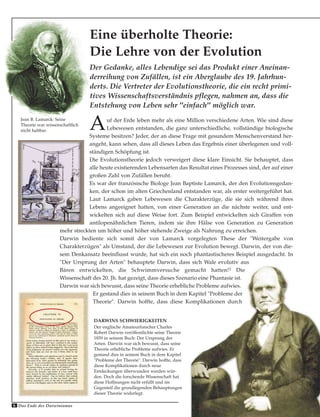 Der Gedanke, alles Lebendige sei das Produkt einer Aneinan-
derreihung von Zufällen, ist ein Aberglaube des 19. Jahrhun-
derts. Die Vertreter der Evolutionstheorie, die ein recht primi-
tives Wissenschaftsverständnis pflegen, nahmen an, dass die
Entstehung von Leben sehr "einfach" möglich war.
Eine überholte Theorie:
Die Lehre von der Evolution
Auf der Erde leben mehr als eine Million verschiedene Arten. Wie sind diese
Lebewesen entstanden, die ganz unterschiedliche, vollständige biologische
Systeme besitzen? Jeder, der an diese Frage mit gesundem Menschenverstand her-
angeht, kann sehen, dass all dieses Leben das Ergebnis einer überlegenen und voll-
ständigen Schöpfung ist.
Die Evolutionstheorie jedoch verweigert diese klare Einsicht. Sie behauptet, dass
alle heute existierenden Lebensarten das Resultat eines Prozesses sind, der auf einer
großen Zahl von Zufällen beruht.
Es war der französische Biologe Jean Baptiste Lamarck, der den Evolutionsgedan-
ken, der schon im alten Griechenland entstanden war, als erster weitergeführt hat.
Laut Lamarck gaben Lebewesen die Charakterzüge, die sie sich während ihres
Lebens angeeignet hatten, von einer Generation an die nächste weiter, und ent-
wickelten sich auf diese Weise fort. Zum Beispiel entwickelten sich Giraffen von
antilopenähnlichen Tieren, indem sie ihre Hälse von Generation zu Generation
mehr streckten um höher und höher stehende Zweige als Nahrung zu erreichen.
Darwin bediente sich somit der von Lamarck vorgelegten These der "Weitergabe von
Charakterzügen" als Umstand, der die Lebewesen zur Evolution bewegt. Darwin, der von die-
sem Denkansatz beeinflusst wurde, hat sich ein noch phantastischeres Beispiel ausgedacht. In
"Der Ursprung der Arten" behauptete Darwin, dass sich Wale evolutiv aus
Bären entwickelten, die Schwimmversuche gemacht hatten!1 Die
Wissenschaft des 20. Jh. hat gezeigt, dass dieses Szenario eine Phantasie ist.
Darwin war sich bewusst, dass seine Theorie erhebliche Probleme aufwies.
Er gestand dies in seinem Buch in dem Kapitel "Probleme der
Theorie". Darwin hoffte, dass diese Komplikationen durch
Jean B. Lamarck: Seine
Theorie war wissenschaftlich
nicht haltbar.
Das Ende des Darwinismus6
DARWINS SCHWIERIGKEITEN
Der englische Amateurforscher Charles
Robert Darwin veröffentlichte seine Theorie
1859 in seinem Buch: Der Ursprung der
Arten. Darwin war sich bewusst, dass seine
Theorie erhebliche Probleme aufwies. Er
gestand dies in seinem Buch in dem Kapitel
"Probleme der Theorie". Darwin hoffte, dass
diese Komplikationen durch neue
Entdeckungen überwunden werden wür-
den. Doch die forschende Wissenschaft hat
diese Hoffnungen nicht erfüllt und im
Gegenteil die grundlegenden Behauptungen
dieser Theorie widerlegt.
 