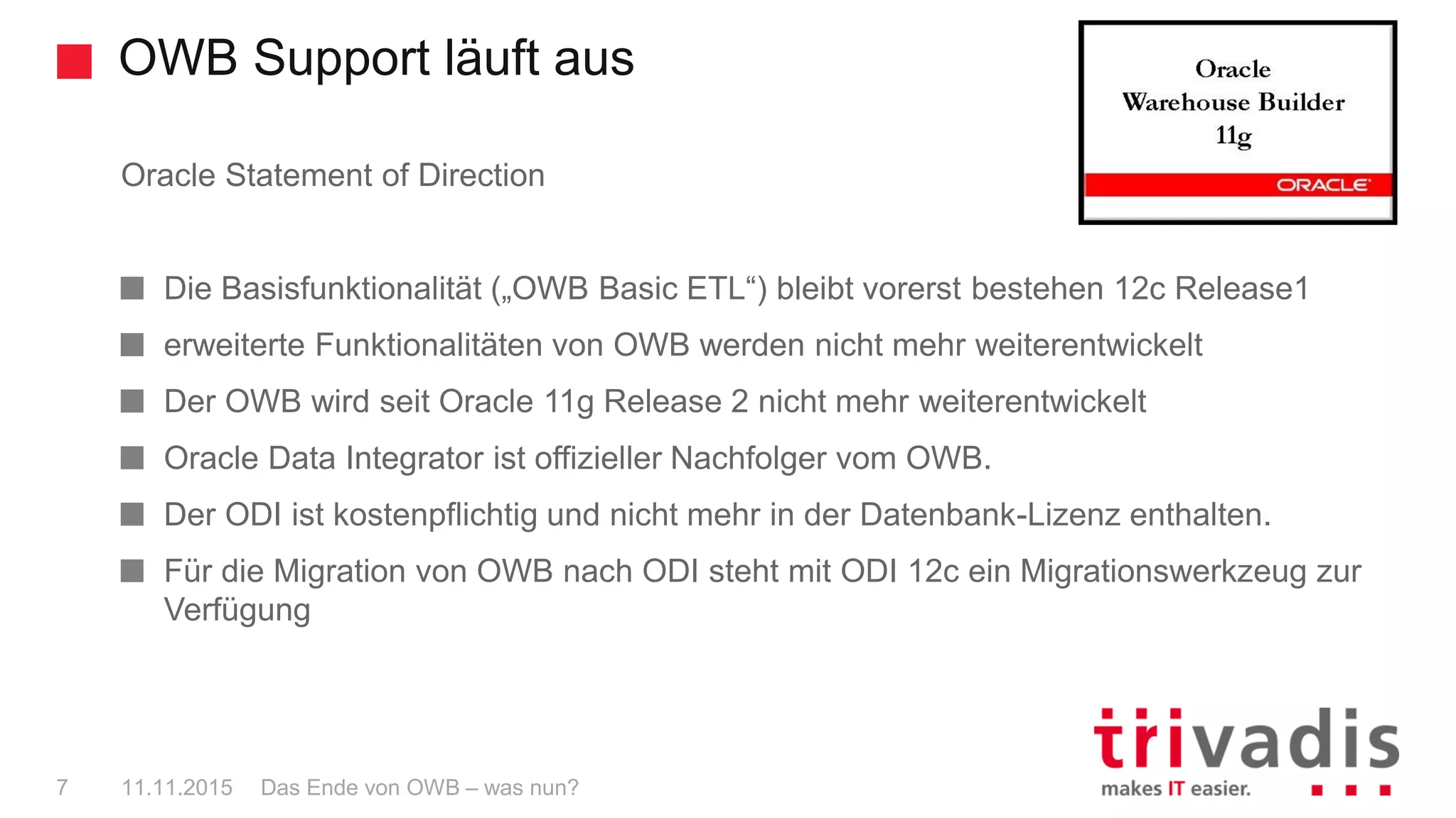 Oracle Statement of Direction
Die Basisfunktionalität („OWB Basic ETL“) bleibt vorerst bestehen 12c Release1
erweiterte Funktionalitäten von OWB werden nicht mehr weiterentwickelt
Der OWB wird seit Oracle 11g Release 2 nicht mehr weiterentwickelt
Oracle Data Integrator ist offizieller Nachfolger vom OWB.
Der ODI ist kostenpflichtig und nicht mehr in der Datenbank-Lizenz enthalten.
Für die Migration von OWB nach ODI steht mit ODI 12c ein Migrationswerkzeug zur
Verfügung
OWB Support läuft aus
Das Ende von OWB – was nun?7 11.11.2015
 