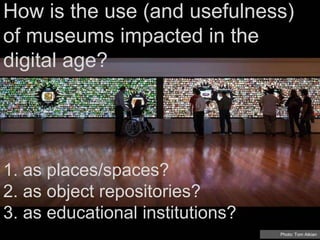 How is the use (and usefulness)
of museums impacted in the
digital age?
Photo: Tom Atkian
1. as places/spaces?
2. as object repositories?
3. as educational institutions?
 