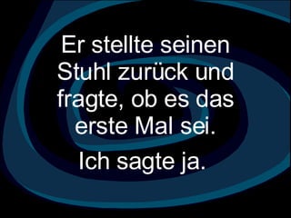 Er stellte seinen Stuhl zurück und fragte, ob es das erste Mal sei.   Ich sagte ja.  