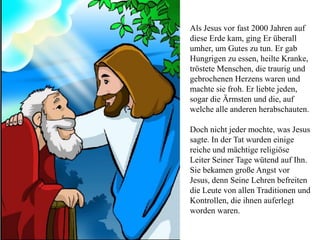 Als Jesus vor fast 2000 Jahren auf
diese Erde kam, ging Er überall
umher, um Gutes zu tun. Er gab
Hungrigen zu essen, heilte Kranke,
tröstete Menschen, die traurig und
gebrochenen Herzens waren und
machte sie froh. Er liebte jeden,
sogar die Ärmsten und die, auf
welche alle anderen herabschauten.
Doch nicht jeder mochte, was Jesus
sagte. In der Tat wurden einige
reiche und mächtige religiöse
Leiter Seiner Tage wütend auf Ihn.
Sie bekamen große Angst vor
Jesus, denn Seine Lehren befreiten
die Leute von allen Traditionen und
Kontrollen, die ihnen auferlegt
worden waren.
 