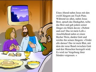 Eines Abend nahm Jesus mit den
zwölf Jüngern am Tisch Platz.
Während sie aßen, nahm Jesus
Brot, sprach das Dankgebet, teilte
das Brot und gab jedem seiner
Jünger ein Stück davon: »Nehmt
und esst! Das ist mein Leib.«
Anschließend nahm er einen
Becher Wein, dankte Gott und
reichte ihn seinen Jüngern: »Trinkt
alle daraus! Das ist mein Blut, mit
dem der neue Bund zwischen Gott
und den Menschen besiegelt wird.
Es wird zur Vergebung ihrer
Sünden vergossen. «
 