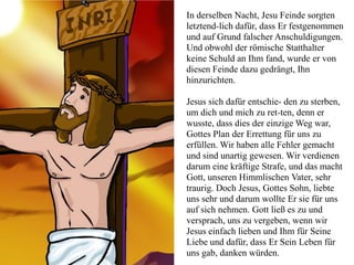 In derselben Nacht, Jesu Feinde sorgten
letztend-lich dafür, dass Er festgenommen
und auf Grund falscher Anschuldigungen.
Und obwohl der römische Statthalter
keine Schuld an Ihm fand, wurde er von
diesen Feinde dazu gedrängt, Ihn
hinzurichten.
Jesus sich dafür entschie- den zu sterben,
um dich und mich zu ret-ten, denn er
wusste, dass dies der einzige Weg war,
Gottes Plan der Errettung für uns zu
erfüllen. Wir haben alle Fehler gemacht
und sind unartig gewesen. Wir verdienen
darum eine kräftige Strafe, und das macht
Gott, unseren Himmlischen Vater, sehr
traurig. Doch Jesus, Gottes Sohn, liebte
uns sehr und darum wollte Er sie für uns
auf sich nehmen. Gott ließ es zu und
versprach, uns zu vergeben, wenn wir
Jesus einfach lieben und Ihm für Seine
Liebe und dafür, dass Er Sein Leben für
uns gab, danken würden.
 