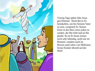 Vierzig Tage später fuhr Jesus
gen Himmel. Doch Bevor Er
heimkehrte, um bei Seinem Vater
zu sein, versprach Er, Seinen
Geist in das Herz eines jeden zu
senden, der Ihn liebt und an Ihn
glaubt. So ist Er heute immer
noch sehr lebendig, nicht nur im
Himmel, sondern auch im
Herzen und Leben von Millionen
Seiner Kinder überall auf der
Welt!
 