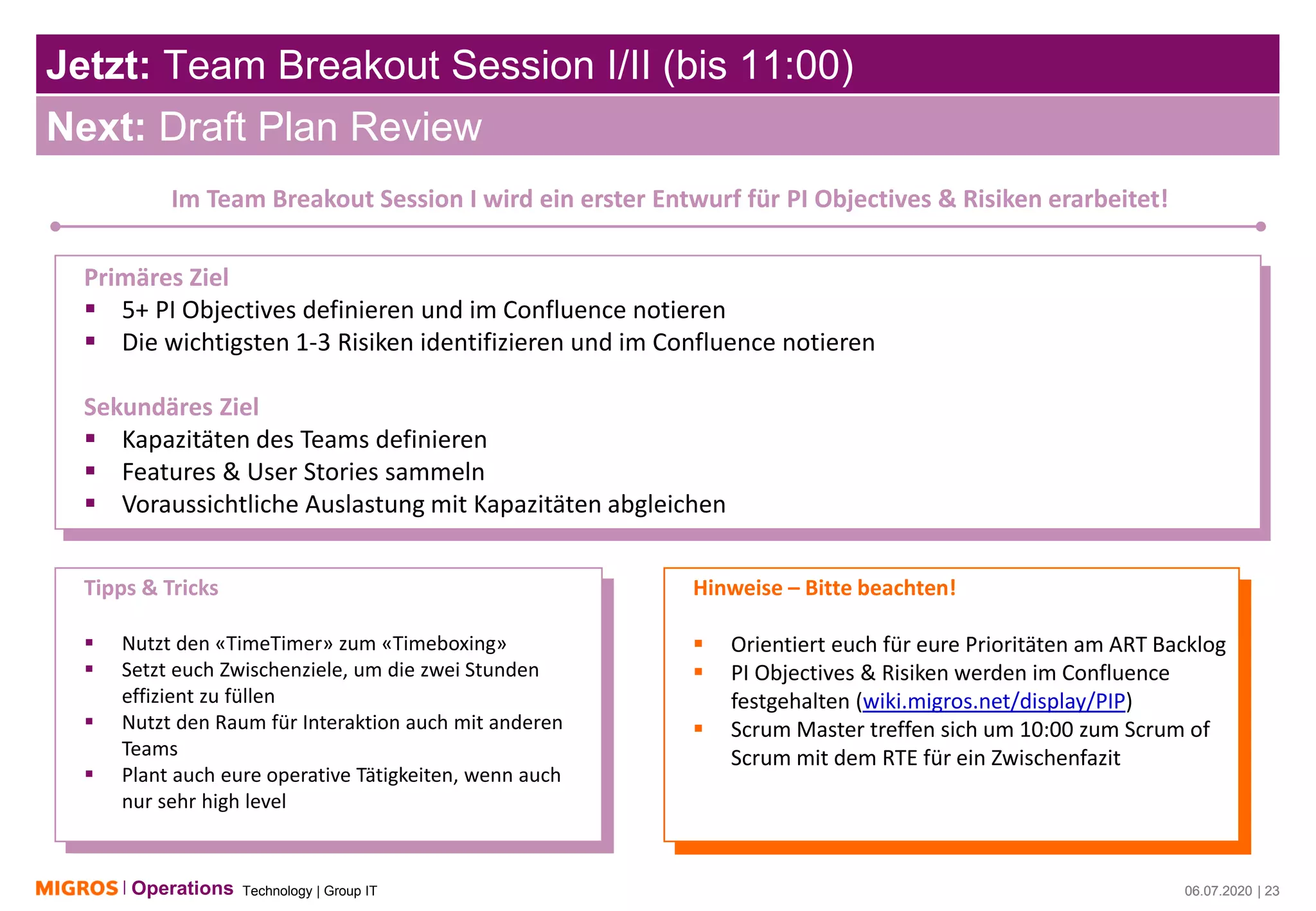 Technology | Group ITOperations 06.07.2020 | 23
Jetzt: Team Breakout Session I/II (bis 11:00)
06.07.2020 | 23
Next: Draft Plan Review
Im Team Breakout Session I wird ein erster Entwurf für PI Objectives & Risiken erarbeitet!
Primäres Ziel
▪ 5+ PI Objectives definieren und im Confluence notieren
▪ Die wichtigsten 1-3 Risiken identifizieren und im Confluence notieren
Sekundäres Ziel
▪ Kapazitäten des Teams definieren
▪ Features & User Stories sammeln
▪ Voraussichtliche Auslastung mit Kapazitäten abgleichen
Tipps & Tricks
▪ Nutzt den «TimeTimer» zum «Timeboxing»
▪ Setzt euch Zwischenziele, um die zwei Stunden
effizient zu füllen
▪ Nutzt den Raum für Interaktion auch mit anderen
Teams
▪ Plant auch eure operative Tätigkeiten, wenn auch
nur sehr high level
Hinweise – Bitte beachten!
▪ Orientiert euch für eure Prioritäten am ART Backlog
▪ PI Objectives & Risiken werden im Confluence
festgehalten (wiki.migros.net/display/PIP)
▪ Scrum Master treffen sich um 10:00 zum Scrum of
Scrum mit dem RTE für ein Zwischenfazit
 