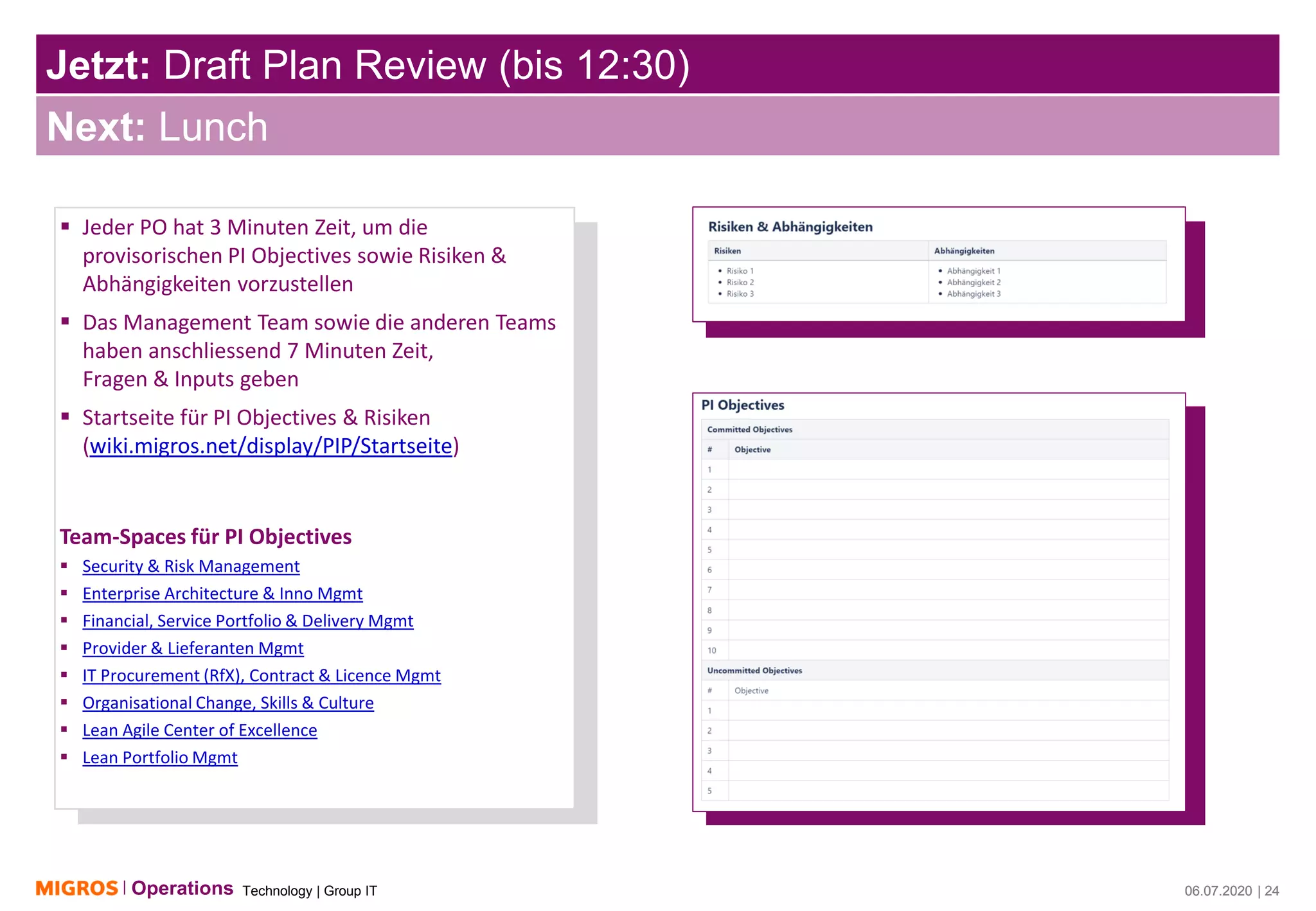 Technology | Group ITOperations 06.07.2020 | 24
Jetzt: Draft Plan Review (bis 12:30)
06.07.2020 | 24
Next: Lunch
▪ Jeder PO hat 3 Minuten Zeit, um die
provisorischen PI Objectives sowie Risiken &
Abhängigkeiten vorzustellen
▪ Das Management Team sowie die anderen Teams
haben anschliessend 7 Minuten Zeit,
Fragen & Inputs geben
▪ Startseite für PI Objectives & Risiken
(wiki.migros.net/display/PIP/Startseite)
Team-Spaces für PI Objectives
▪ Security & Risk Management
▪ Enterprise Architecture & Inno Mgmt
▪ Financial, Service Portfolio & Delivery Mgmt
▪ Provider & Lieferanten Mgmt
▪ IT Procurement (RfX), Contract & Licence Mgmt
▪ Organisational Change, Skills & Culture
▪ Lean Agile Center of Excellence
▪ Lean Portfolio Mgmt
 