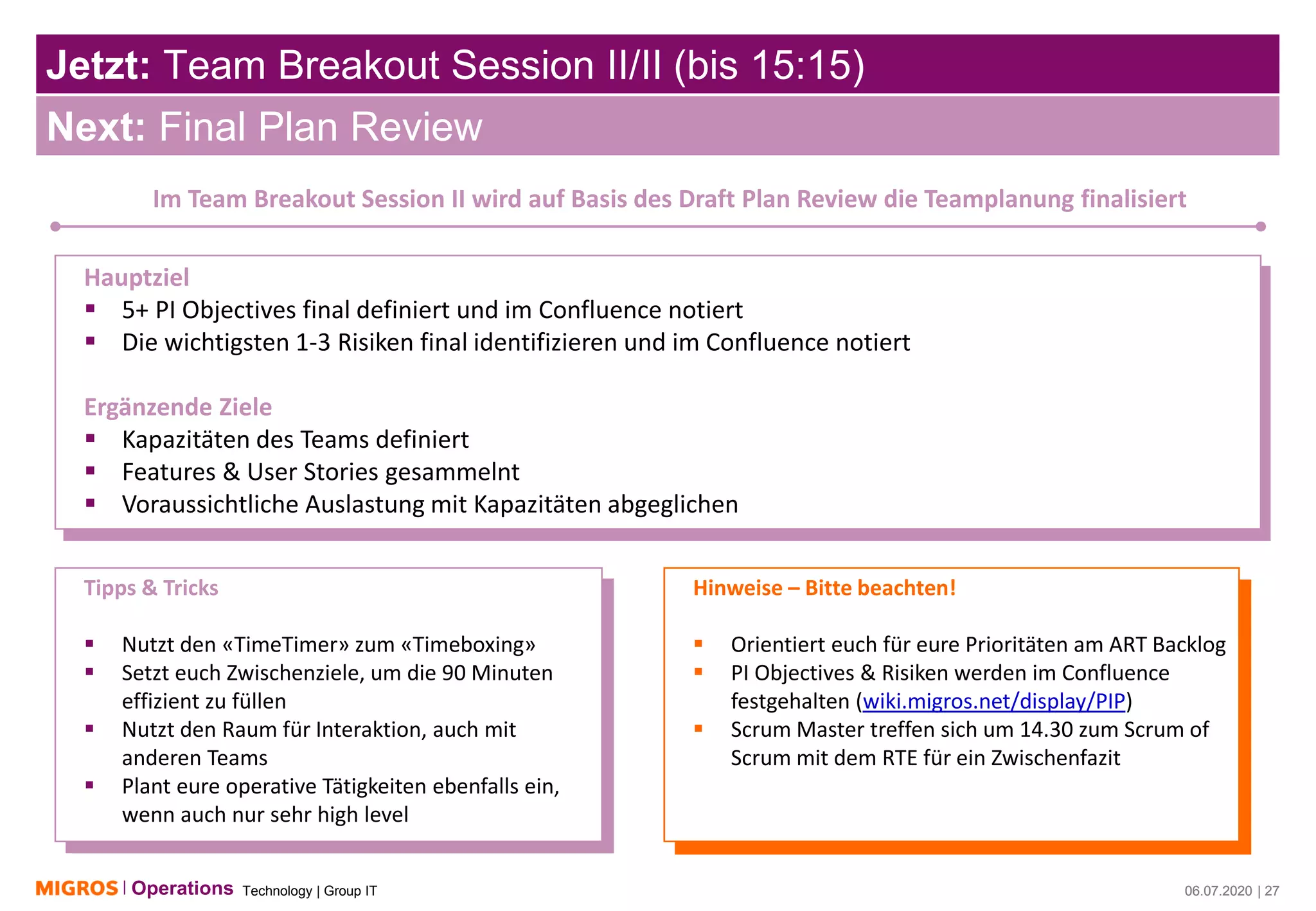 Technology | Group ITOperations 06.07.2020 | 27
Jetzt: Team Breakout Session II/II (bis 15:15)
06.07.2020 | 27
Next: Final Plan Review
Im Team Breakout Session II wird auf Basis des Draft Plan Review die Teamplanung finalisiert
Hauptziel
▪ 5+ PI Objectives final definiert und im Confluence notiert
▪ Die wichtigsten 1-3 Risiken final identifizieren und im Confluence notiert
Ergänzende Ziele
▪ Kapazitäten des Teams definiert
▪ Features & User Stories gesammelnt
▪ Voraussichtliche Auslastung mit Kapazitäten abgeglichen
Tipps & Tricks
▪ Nutzt den «TimeTimer» zum «Timeboxing»
▪ Setzt euch Zwischenziele, um die 90 Minuten
effizient zu füllen
▪ Nutzt den Raum für Interaktion, auch mit
anderen Teams
▪ Plant eure operative Tätigkeiten ebenfalls ein,
wenn auch nur sehr high level
Hinweise – Bitte beachten!
▪ Orientiert euch für eure Prioritäten am ART Backlog
▪ PI Objectives & Risiken werden im Confluence
festgehalten (wiki.migros.net/display/PIP)
▪ Scrum Master treffen sich um 14.30 zum Scrum of
Scrum mit dem RTE für ein Zwischenfazit
 