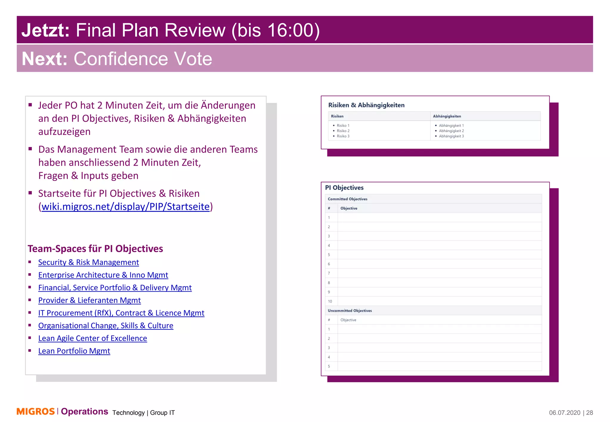 Technology | Group ITOperations 06.07.2020 | 28
Jetzt: Final Plan Review (bis 16:00)
06.07.2020 | 28
Next: Confidence Vote
▪ Jeder PO hat 2 Minuten Zeit, um die Änderungen
an den PI Objectives, Risiken & Abhängigkeiten
aufzuzeigen
▪ Das Management Team sowie die anderen Teams
haben anschliessend 2 Minuten Zeit,
Fragen & Inputs geben
▪ Startseite für PI Objectives & Risiken
(wiki.migros.net/display/PIP/Startseite)
Team-Spaces für PI Objectives
▪ Security & Risk Management
▪ Enterprise Architecture & Inno Mgmt
▪ Financial, Service Portfolio & Delivery Mgmt
▪ Provider & Lieferanten Mgmt
▪ IT Procurement (RfX), Contract & Licence Mgmt
▪ Organisational Change, Skills & Culture
▪ Lean Agile Center of Excellence
▪ Lean Portfolio Mgmt
 