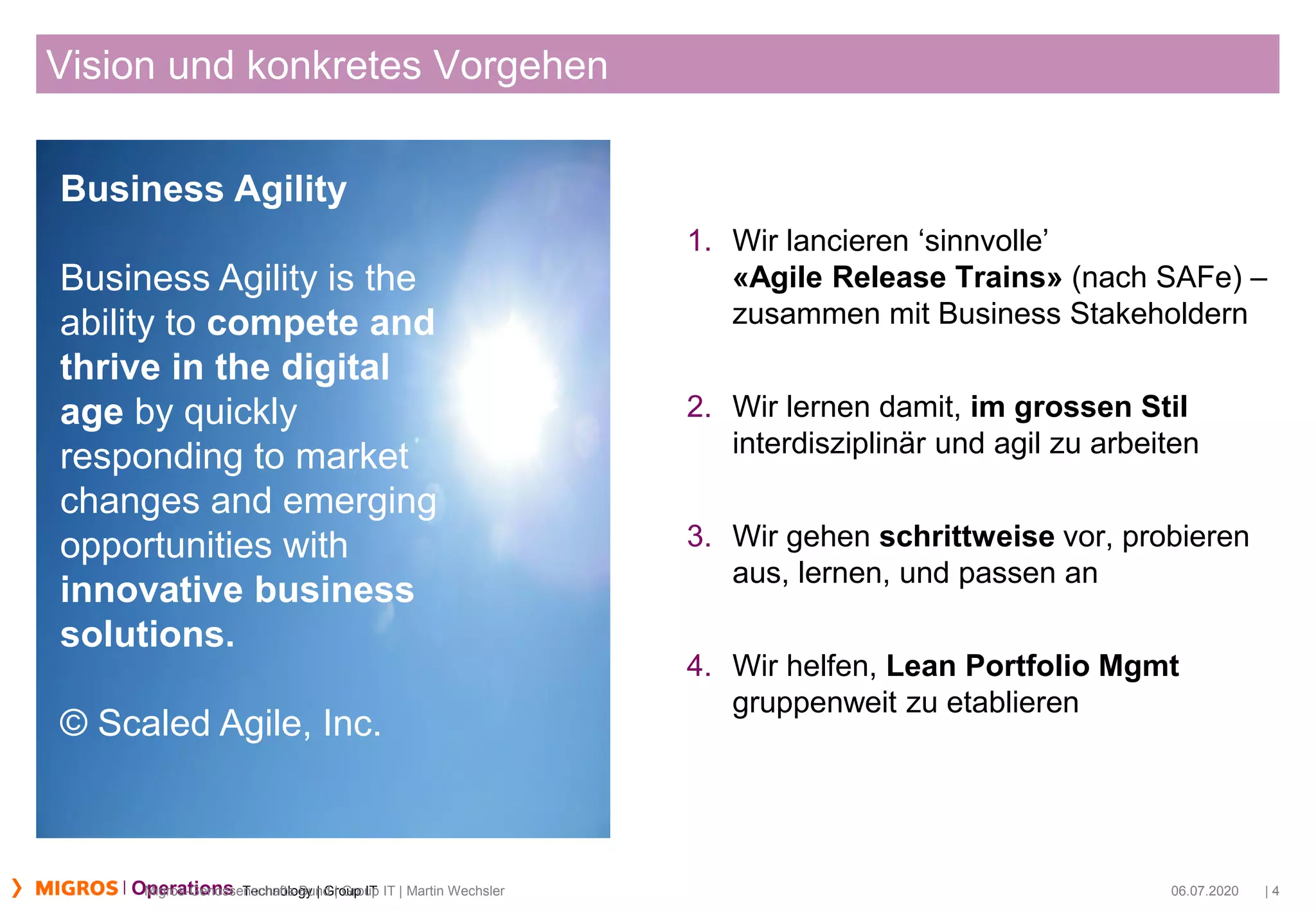 Technology | Group ITOperations
Vision und konkretes Vorgehen
1. Wir lancieren ‘sinnvolle’
«Agile Release Trains» (nach SAFe) –
zusammen mit Business Stakeholdern
2. Wir lernen damit, im grossen Stil
interdisziplinär und agil zu arbeiten
3. Wir gehen schrittweise vor, probieren
aus, lernen, und passen an
4. Wir helfen, Lean Portfolio Mgmt
gruppenweit zu etablieren
06.07.2020 | 4Migros-Genossenschafts-Bund | Group IT | Martin Wechsler
Business Agility
Business Agility is the
ability to compete and
thrive in the digital
age by quickly
responding to market
changes and emerging
opportunities with
innovative business
solutions.
© Scaled Agile, Inc.
 