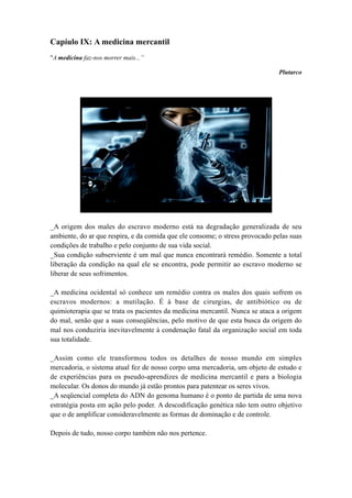 Capíulo IX: A medicina mercantil
"A medicina faz-nos morrer mais...”
Plutarco
_A origem dos males do escravo moderno está na degradação generalizada de seu
ambiente, do ar que respira, e da comida que ele consome; o stress provocado pelas suas
condições de trabalho e pelo conjunto de sua vida social.
_Sua condição subserviente é um mal que nunca encontrará remédio. Somente a total
liberação da condição na qual ele se encontra, pode permitir ao escravo moderno se
liberar de seus sofrimentos.
_A medicina ocidental só conhece um remédio contra os males dos quais sofrem os
escravos modernos: a mutilação. É à base de cirurgias, de antibiótico ou de
quimioterapia que se trata os pacientes da medicina mercantil. Nunca se ataca a origem
do mal, senão que a suas conseqüências, pelo motivo de que esta busca da origem do
mal nos conduziria inevitavelmente à condenação fatal da organização social em toda
sua totalidade.
_Assim como ele transformou todos os detalhes de nosso mundo em simples
mercadoria, o sistema atual fez de nosso corpo uma mercadoria, um objeto de estudo e
de experiências para os pseudo-aprendizes de medicina mercantil e para a biologia
molecular. Os donos do mundo já estão prontos para patentear os seres vivos.
_A seqüencial completa do ADN do genoma humano é o ponto de partida de uma nova
estratégia posta em ação pelo poder. A descodificação genética não tem outro objetivo
que o de amplificar consideravelmente as formas de dominação e de controle.
Depois de tudo, nosso corpo também não nos pertence.
 