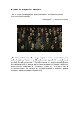 Capítulo XI: A repressão e a violência
“Sob um governo que prende qualquer homem injustamente, o único lugar digno para um
homem justo é também a prisão.”
A Desobediência Civil, Henry David Thoreau
_No entanto, ainda existem indivíduos que escapam ao controle das consciências, mas
estão sob vigilância. Todo ato de rebelião ou de resistência está de fato assimilada a uma
atividade desviada ou terrorista. A liberdade só existe para aqueles que defendem os
imperativos mercantis. A oposição real ao sistema dominante, infelizmente, é totalmente
clandestino. Para estes opositores, a repressão é a regra em uso. E o silêncio da maioria
dos escravos frente a essa repressão está justificado na aspiração mediática e política
que nega o conflito existente na sociedade atual.
 