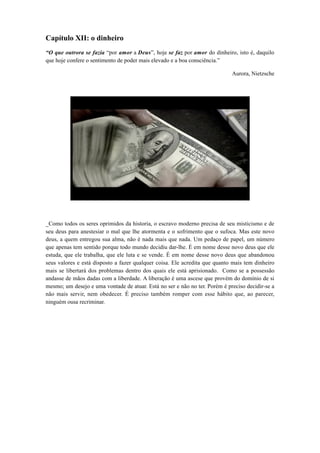 Capítulo XII: o dinheiro
“O que outrora se fazia “por amor a Deus”, hoje se faz por amor do dinheiro, isto é, daquilo
que hoje confere o sentimento de poder mais elevado e a boa consciência.”
Aurora, Nietzsche
_Como todos os seres oprimidos da historia, o escravo moderno precisa de seu misticismo e de
seu deus para anestesiar o mal que lhe atormenta e o sofrimento que o sufoca. Mas este novo
deus, a quem entregou sua alma, não é nada mais que nada. Um pedaço de papel, um número
que apenas tem sentido porque todo mundo decidiu dar-lhe. É em nome desse novo deus que ele
estuda, que ele trabalha, que ele luta e se vende. É em nome desse novo deus que abandonou
seus valores e está disposto a fazer qualquer coisa. Ele acredita que quanto mais tem dinheiro
mais se libertará dos problemas dentro dos quais ele está aprisionado. Como se a possessão
andasse de mãos dadas com a liberdade. A liberação é uma ascese que provém do domínio de si
mesmo; um desejo e uma vontade de atuar. Está no ser e não no ter. Porém é preciso decidir-se a
não mais servir, nem obedecer. É preciso também romper com esse hábito que, ao parecer,
ninguém ousa recriminar.
 