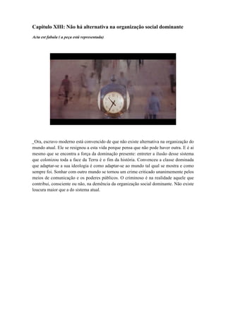 Capitulo XIII: Não há alternativa na organização social dominante
Acta est fabula ( a peça está representada)
_Ora, escravo moderno está convencido de que não existe alternativa na organização do
mundo atual. Ele se resignou a esta vida porque pensa que não pode haver outra. E é ai
mesmo que se encontra a força da dominação presente: entreter a ilusão desse sistema
que colonizou toda a face da Terra é o fim da história. Convenceu a classe dominada
que adaptar-se a sua ideologia é como adaptar-se ao mundo tal qual se mostra e como
sempre foi. Sonhar com outro mundo se tornou um crime criticado unanimemente pelos
meios de comunicação e os poderes públicos. O criminoso é na realidade aquele que
contribui, consciente ou não, na demência da organização social dominante. Não existe
loucura maior que a do sistema atual.
 