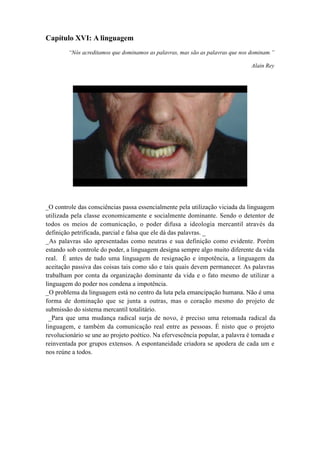 Capítulo XVI: A linguagem
“Nós acreditamos que dominamos as palavras, mas são as palavras que nos dominam.”
Alain Rey
_O controle das consciências passa essencialmente pela utilização viciada da linguagem
utilizada pela classe economicamente e socialmente dominante. Sendo o detentor de
todos os meios de comunicação, o poder difusa a ideologia mercantil através da
definição petrificada, parcial e falsa que ele dá das palavras. _
_As palavras são apresentadas como neutras e sua definição como evidente. Porém
estando sob controle do poder, a linguagem designa sempre algo muito diferente da vida
real. É antes de tudo uma linguagem de resignação e impotência, a linguagem da
aceitação passiva das coisas tais como são e tais quais devem permanecer. As palavras
trabalham por conta da organização dominante da vida e o fato mesmo de utilizar a
linguagem do poder nos condena a impotência.
_O problema da linguagem está no centro da luta pela emancipação humana. Não é uma
forma de dominação que se junta a outras, mas o coração mesmo do projeto de
submissão do sistema mercantil totalitário.
_Para que uma mudança radical surja de novo, é preciso uma retomada radical da
linguagem, e também da comunicação real entre as pessoas. É nisto que o projeto
revolucionário se une ao projeto poético. Na efervescência popular, a palavra é tomada e
reinventada por grupos extensos. A espontaneidade criadora se apodera de cada um e
nos reúne a todos.
 