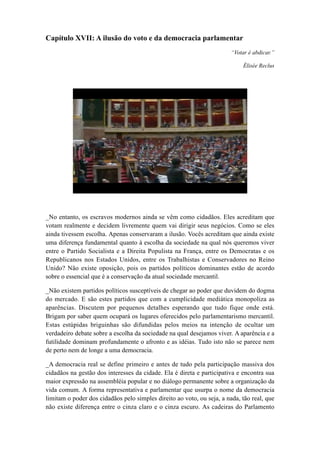 Capítulo XVII: A ilusão do voto e da democracia parlamentar
“Votar é abdicar.”
Élisée Reclus
_No entanto, os escravos modernos ainda se vêm como cidadãos. Eles acreditam que
votam realmente e decidem livremente quem vai dirigir seus negócios. Como se eles
ainda tivessem escolha. Apenas conservaram a ilusão. Vocês acreditam que ainda existe
uma diferença fundamental quanto à escolha da sociedade na qual nós queremos viver
entre o Partido Socialista e a Direita Populista na França, entre os Democratas e os
Republicanos nos Estados Unidos, entre os Trabalhistas e Conservadores no Reino
Unido? Não existe oposição, pois os partidos políticos dominantes estão de acordo
sobre o essencial que é a conservação da atual sociedade mercantil.
_Não existem partidos políticos susceptíveis de chegar ao poder que duvidem do dogma
do mercado. E são estes partidos que com a cumplicidade mediática monopoliza as
aparências. Discutem por pequenos detalhes esperando que tudo fique onde está.
Brigam por saber quem ocupará os lugares oferecidos pelo parlamentarismo mercantil.
Estas estúpidas briguinhas são difundidas pelos meios na intenção de ocultar um
verdadeiro debate sobre a escolha da sociedade na qual desejamos viver. A aparência e a
futilidade dominam profundamente o afronto e as idéias. Tudo isto não se parece nem
de perto nem de longe a uma democracia.
_A democracia real se define primeiro e antes de tudo pela participação massiva dos
cidadãos na gestão dos interesses da cidade. Ela é direta e participativa e encontra sua
maior expressão na assembléia popular e no diálogo permanente sobre a organização da
vida comum. A forma representativa e parlamentar que usurpa o nome da democracia
limitam o poder dos cidadãos pelo simples direito ao voto, ou seja, a nada, tão real, que
não existe diferença entre o cinza claro e o cinza escuro. As cadeiras do Parlamento
 