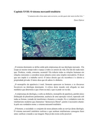 Capítulo XVIII: O sistema mercantil totalitário
“A natureza não criou amos nem escravos, eu não quero dar nem receber leis.”
Denis Diderot
_O sistema dominante se define então pela onipresença de sua ideologia mercante. Ela
ocupa ao mesmo tempo todo o espaço e todos os setores da vida. Ela não diz nada mais
que: Produza, venda, consuma, acumula! Ela reduziu todas as relações humanas em
relações mercantes e considera nosso planeta como uma simples mercadoria. O dever
que nos impõe é o trabalho servil. O único direito que ele reconhece é o direito a
propriedade privada. O único deus que ele adora é o dinheiro.
_O monopólio da aparência é total. Somente aparecem os homens e os discursos
favoráveis na ideologia dominante. A crítica deste mundo está afogada no mar
mediático que determina o que é bem ou mal, o que se pode ver ou não.
_A onipresença da ideologia, o culto ao dinheiro, monopólio da aparência, partido único
disfarçado de pluralismo parlamentar, ausência de uma oposição visível, repressão sob
todas as formas, vontade de transformar o homem e o mundo. Eis o verdadeiro rosto do
totalitarismo moderno que chamamos “democracia liberal”, porém é necessário chamá-
la pelo seu verdadeiro nome: o sistema mercantil totalitário.
_O homem, a sociedade e o conjunto de nosso planeta estão ao serviço desta ideologia.
O sistema mercantil totalitário realizou o que nenhum totalitarismo conseguiu fazer
antes: unificar o mundo a sua imagem. Hoje já não existe exílio possível.
 