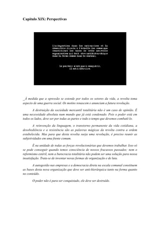 Capítulo XIX: Perspectivas
_À medida que a opressão se estende por todos os setores da vida, a revolta toma
aspecto de uma guerra social. Os motins renascem e anunciam a futura revolução.
A destruição da sociedade mercantil totalitária não é um caso de opinião. É
uma necessidade absoluta num mundo que já está condenado. Pois o poder está em
todos os lados, deve ser por todas as partes e todo o tempo que devemos combatê-lo.
A reinvenção da linguagem, o transtorno permanente da vida cotidiana, a
desobediência e a resistência são as palavras mágicas da revolta contra a ordem
estabelecida. Mas para que desta revolta surja uma revolução, é preciso reunir as
subjetividades em uma frente comum.
É na unidade de todas as forças revolucionárias que devemos trabalhar. Isso só
se pode conseguir quando temos consciência de nossos fracassos passados: nem o
reformismo estéril, nem a burocracia totalitária não podem ser uma solução para nossa
insatisfação. Trata-se de inventar novas formas de organização e de luta.
A autogestão nas empresas e a democracia direta na escala comunal constituem
as bases desta nova organização que deve ser anti-hierárquica tanto na forma quanto
no conteúdo.
O poder não é para ser conquistado, ele deve ser destruído.
 