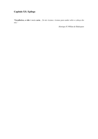 Capítulo XX: Epílogo
“Cavalheiros, a vida é muito curta… Se nós vivemos, vivemos para andar sobre a cabeça dos
reis.”
Henrique IV, Willian de Shakespare
 