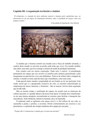 Capítulo III: A organização territorial e o habitat
“O urbanismo é a tomada do meio ambiente natural e humano pelo capitalismo que, ao
desenvolver-se em sua lógica de dominação absoluta, refaz a totalidade do espaço como seu
próprio cenário.”
A Sociedade do Espetáculo, Guy Debord
À medida que o homem constrói seu mundo com a força do trabalho alienado, o
cenário deste mundo se converte na prisão onde terão que viver. Um mundo sórdido,
sem sabor, nem odor, que leva consigo a miséria do modo de produção dominante.
Este cenário está em eterna construção. Nada nele é estável. A remodelação
permanente do espaço que nos envolve se justifica pela amnésia generalizada e pela
insegurança na qual devem viver seus habitantes. Trata-se de refazer tudo a imagem do
sistema: o mundo se torna cada dia mais sujo e barulhento, como uma usina.
Cada parcela deste mundo é propriedade de um Estado ou de um particular. Este
roubo social que é a apropriação exclusiva do solo, se encontra materializada na
onipresença de muros, barreiras, e fronteiras... São as marcas visíveis desta separação
que invade tudo.
Mas ao mesmo tempo, a unificação do espaço, de acordo com os interesses da
cultura mercante, é o grande objetivo da nossa triste época. O mundo deve transformar-
se em uma imensa autopista, racionalizada ao extremo, para facilitar o transporte das
mercadorias. Todo obstáculo, natural ou humano, deve ser destruído.
O ambiente onde se aglomera esta massa servil é o fiel reflexo de sua vida: se
assemelha a jaulas, a prisões, a cavernas. Porém contrariamente aos escravos e aos
prisioneiros, o explorado dos tempos modernos deve pagar por sua jaula. _
“Porque não é o homem mas o mundo que se tornou um anormal.”
Antonin Artaud
 