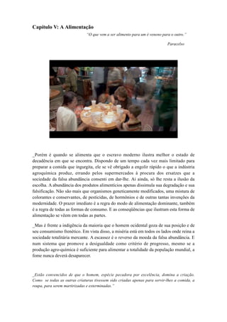 Capítulo V: A Alimentação
“O que vem a ser alimento para um é veneno para o outro.”
Paracelso
_Porém é quando se alimenta que o escravo moderno ilustra melhor o estado de
decadência em que se encontra. Dispondo de um tempo cada vez mais limitado para
preparar a comida que ingurgita, ele se vê obrigado a engolir rápido o que a indústria
agroquímica produz, errando pelos supermercados à procura dos ersatzes que a
sociedade da falsa abundância consenti em dar-lhe. Ai ainda, só lhe resta a ilusão da
escolha. A abundância dos produtos alimentícios apenas dissimula sua degradação e sua
falsificação. Não são mais que organismos geneticamente modificados, uma mistura de
colorantes e conservantes, de pesticidas, de hormônios e de outras tantas invenções da
modernidade. O prazer imediato é a regra do modo de alimentação dominante, também
é a regra de todas as formas de consumo. E as conseqüências que ilustram esta forma de
alimentação se vêem em todas as partes.
_Mas é frente a indigência da maioria que o homem ocidental goza de sua posição e de
seu consumismo frenético. Em vista disso, a miséria está em todos os lados onde reina a
sociedade totalitária mercante. A escassez é o reverso da moeda da falsa abundância. E
num sistema que promove a desigualdade como critério de progresso, mesmo se a
produção agro-química é suficiente para alimentar a totalidade da população mundial, a
fome nunca deverá desaparecer.
_Estão convencidos de que o homem, espécie pecadora por excelência, domina a criação.
Como se todas as outras criaturas tivessem sido criadas apenas para servir-lhes a comida, a
roupa, para serem martirizadas e exterminadas.”
 